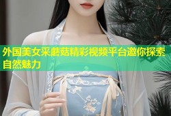 外国美女采蘑菇精彩视频平台邀你探索自然魅力