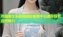 外国美女采蘑菇精彩视频平台邀你探索自然魅力