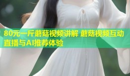80元一斤蘑菇视频讲解 蘑菇视频互动直播与AI推荐体验