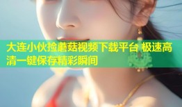 大连小伙捡蘑菇视频下载平台 极速高清一键保存精彩瞬间