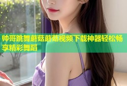 帅哥跳舞蘑菇蘑菇视频下载神器轻松畅享精彩舞蹈