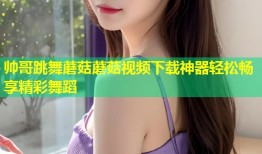 帅哥跳舞蘑菇蘑菇视频下载神器轻松畅享精彩舞蹈