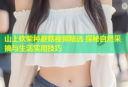 山上砍柴种蘑菇视频精选 探秘自然采摘与生活实用技巧
