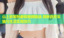 山上砍柴种蘑菇视频精选 探秘自然采摘与生活实用技巧
