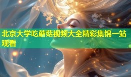 北京大学吃蘑菇视频大全精彩集锦一站观看