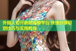 外国人切开蘑菇视频平台 快速分享切割技巧与实用教程