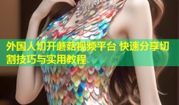 外国人切开蘑菇视频平台 快速分享切割技巧与实用教程
