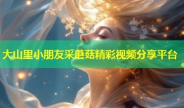 大山里小朋友采蘑菇精彩视频分享平台