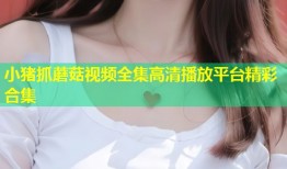 小猪抓蘑菇视频全集高清播放平台精彩合集
