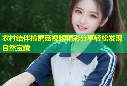 农村结伴捡蘑菇视频精彩分享轻松发现自然宝藏