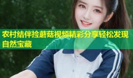 农村结伴捡蘑菇视频精彩分享轻松发现自然宝藏