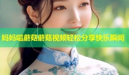 妈妈唱蘑菇蘑菇视频轻松分享快乐瞬间