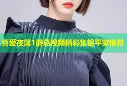 喜爱夜蒲1蘑菇视频精彩集锦平家推荐