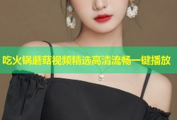 吃火锅蘑菇视频精选高清流畅一键播放