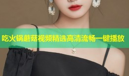 吃火锅蘑菇视频精选高清流畅一键播放