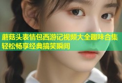 蘑菇头表情包西游记视频大全趣味合集轻松畅享经典搞笑瞬间