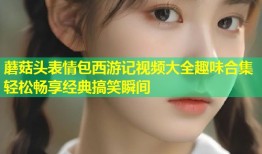 蘑菇头表情包西游记视频大全趣味合集轻松畅享经典搞笑瞬间