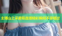 主播山上采蘑菇直播精彩瞬间不容错过