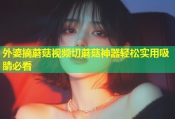 外婆摘蘑菇视频切蘑菇神器轻松实用吸睛必看