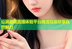 山洞蘑菇直播体验平台高清互动尽享自然魅力