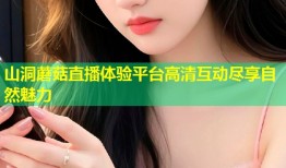 山洞蘑菇直播体验平台高清互动尽享自然魅力