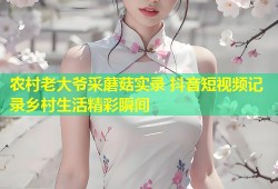 农村老大爷采蘑菇实录 抖音短视频记录乡村生活精彩瞬间