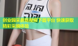 创业园采蘑菇视频下载平台 快速获取精彩采摘体验