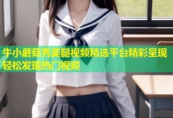 牛小蘑菇秀美腿视频精选平台精彩呈现轻松发现热门视频