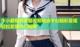 牛小蘑菇秀美腿视频精选平台精彩呈现轻松发现热门视频
