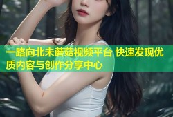 一路向北未蘑菇视频平台 快速发现优质内容与创作分享中心