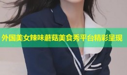 外国美女辣味蘑菇美食秀平台精彩呈现