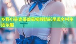乡野小夫妻采蘑菇视频精彩呈现乡村生活乐趣
