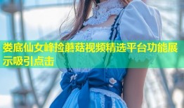 娄底仙女峰捡蘑菇视频精选平台功能展示吸引点击