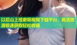 以后山上捡蘑菇视频下载平台，高清资源极速获取轻松收藏
