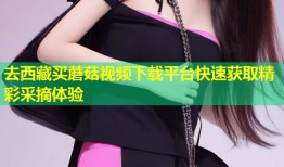 去西藏买蘑菇视频下载平台快速获取精彩采摘体验