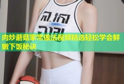 肉炒蘑菇家常做法视频精选轻松学会鲜嫩下饭秘诀