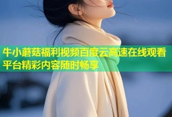 牛小蘑菇福利视频百度云高速在线观看平台精彩内容随时畅享