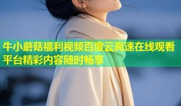 牛小蘑菇福利视频百度云高速在线观看平台精彩内容随时畅享