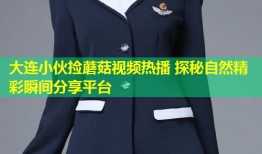 大连小伙捡蘑菇视频热播 探秘自然精彩瞬间分享平台