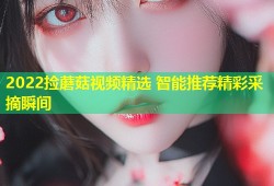2022捡蘑菇视频精选 智能推荐精彩采摘瞬间
