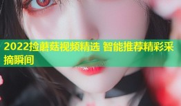 2022捡蘑菇视频精选 智能推荐精彩采摘瞬间