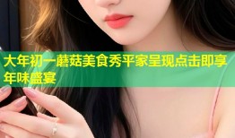大年初一蘑菇美食秀平家呈现点击即享年味盛宴