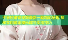 平泉捡蘑菇视频最新一期精彩呈现 探秘食用菌采摘乐趣与实用技巧