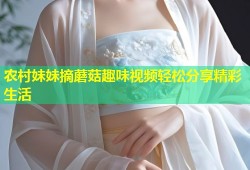 农村妹妹摘蘑菇趣味视频轻松分享精彩生活