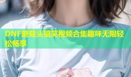DNF蘑菇头搞笑视频合集趣味无限轻松畅享