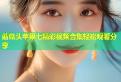 蘑菇头苹果七精彩视频合集轻松观看分享