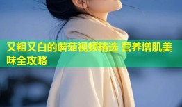 又粗又白的蘑菇视频精选 营养增肌美味全攻略