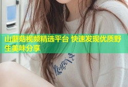 山蘑菇视频精选平台 快速发现优质野生美味分享