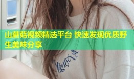 山蘑菇视频精选平台 快速发现优质野生美味分享