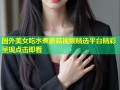 国外美女吃水煮蘑菇视频精选平台精彩呈现点击即看